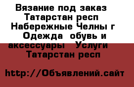 Вязание под заказ - Татарстан респ., Набережные Челны г. Одежда, обувь и аксессуары » Услуги   . Татарстан респ.